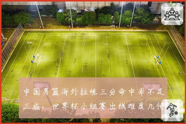 中国男篮海外拉练三分命中率不足三成，世界杯小组赛出线难度几何？