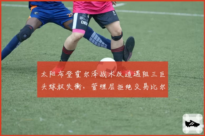 太阳布登霍尔泽战术改造遇阻三巨头球权失衡，管理层拒绝交易比尔引发更衣室暗涌__br_