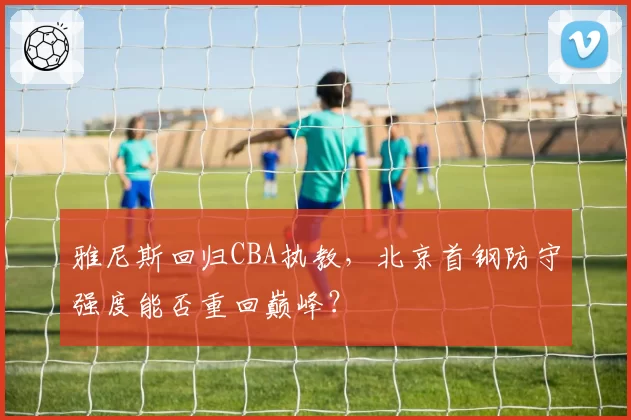 雅尼斯回归CBA执教，北京首钢防守强度能否重回巅峰？