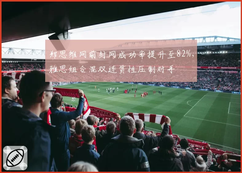 郑思维网前封网成功率提升至82%，雅思组合混双连贯性压制对手