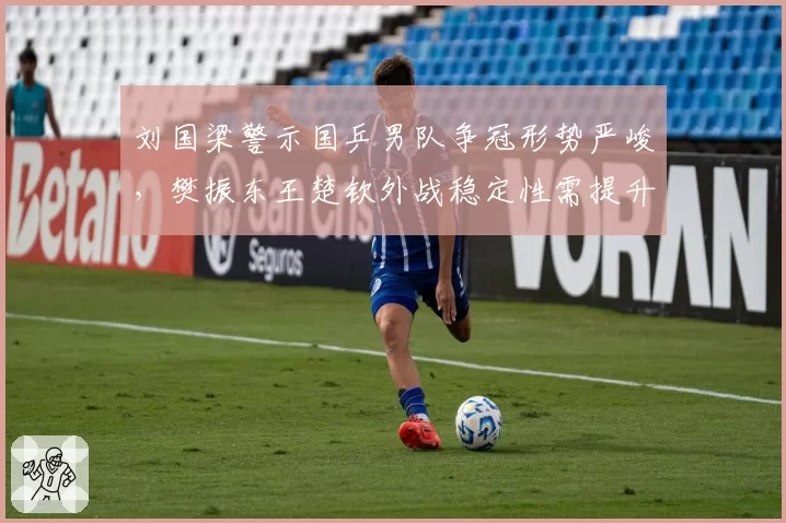 刘国梁警示国乒男队争冠形势严峻,樊振东王楚钦外战稳定性需提升