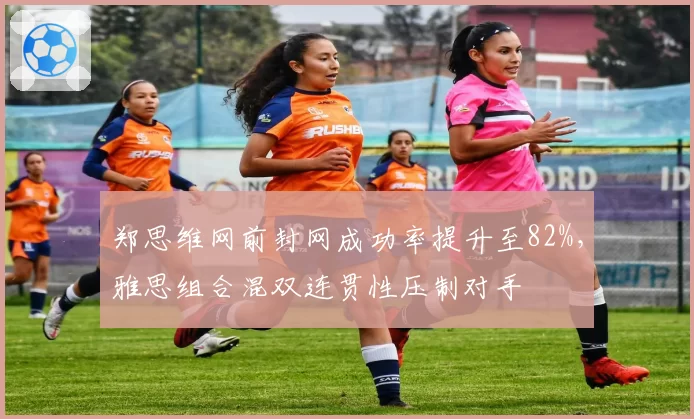 郑思维网前封网成功率提升至82%，雅思组合混双连贯性压制对手