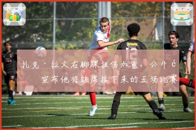 扎克·拉文右脚踝扭伤加重,公牛队宣布他将缺席接下来的五场比赛