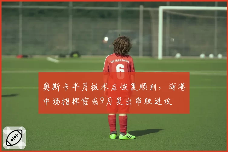 奥斯卡半月板术后恢复顺利，海港中场指挥官或9月复出串联进攻