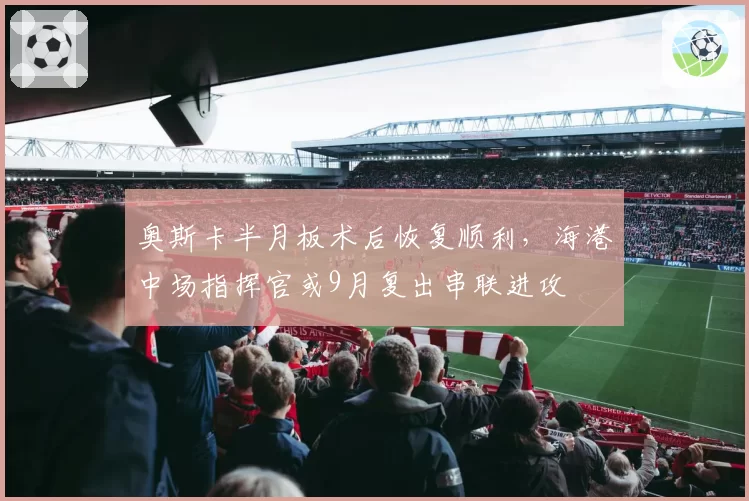 奥斯卡半月板术后恢复顺利，海港中场指挥官或9月复出串联进攻