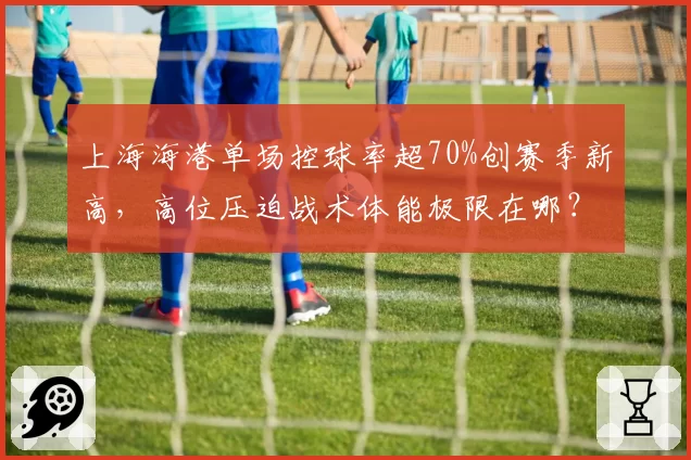 上海海港单场控球率超70%创赛季新高，高位压迫战术体能极限在哪？