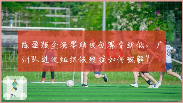 陈盈骏全场零助攻创赛季新低，广州队进攻组织依赖症如何破解？