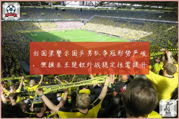 刘国梁警示国乒男队争冠形势严峻，樊振东王楚钦外战稳定性需提升