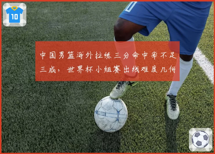 中国男篮海外拉练三分命中率不足三成，世界杯小组赛出线难度几何？