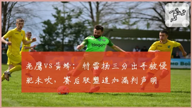 老鹰vs黄蜂:特雷杨三分出手被侵犯未吹,赛后联盟追加漏判声明