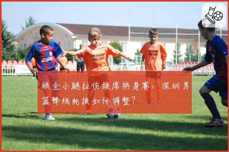 顾全小腿拉伤缺席热身赛,深圳男篮锋线轮换如何调整?
