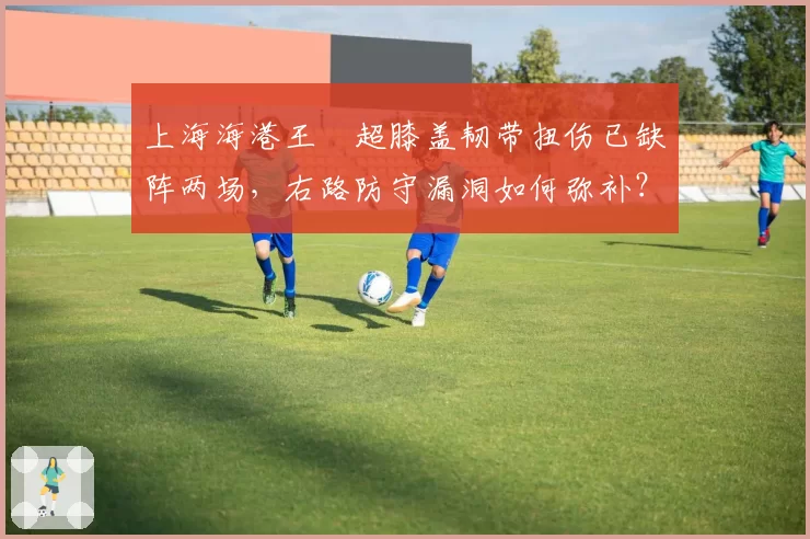 上海海港王燊超膝盖韧带扭伤已缺阵两场,右路防守漏洞如何弥补?