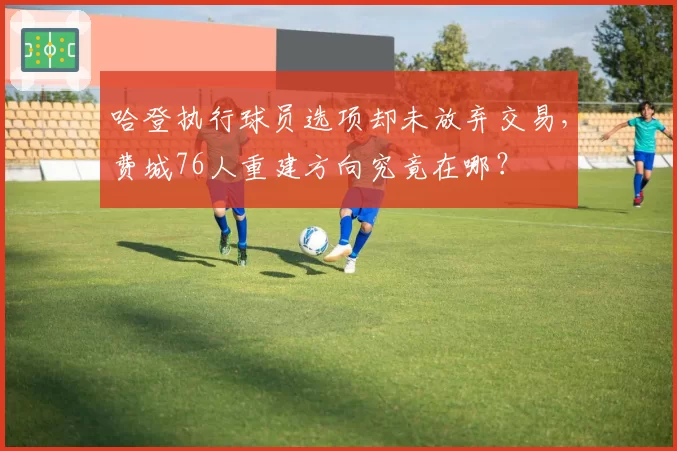 哈登执行球员选项却未放弃交易，费城76人重建方向究竟在哪？