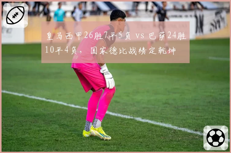 皇马西甲26胜7平5负 vs 巴萨24胜10平4负,国家德比战绩定乾坤