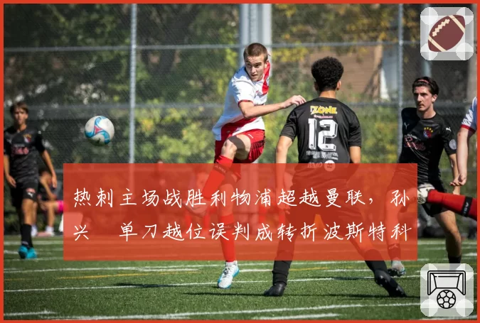 热刺主场战胜利物浦超越曼联，孙兴慜单刀越位误判成转折波斯特科格鲁公开质疑门线技术