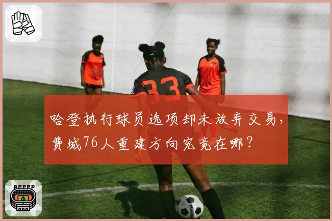 哈登执行球员选项却未放弃交易，费城76人重建方向究竟在哪？