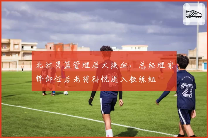北控男篮管理层大换血，总经理宗锋卸任后老将孙悦进入教练组