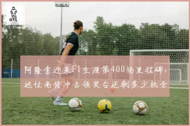 阿隆索迎来F1生涯第400场里程碑，这位老将冲击领奖台还剩多少机会？
