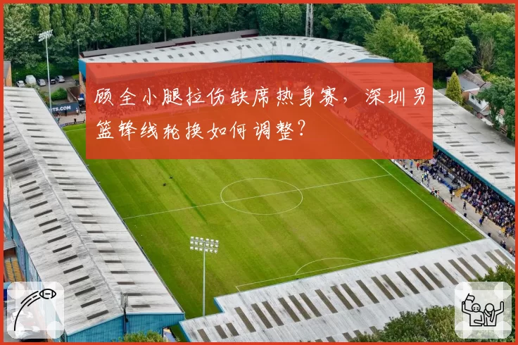 顾全小腿拉伤缺席热身赛，深圳男篮锋线轮换如何调整？