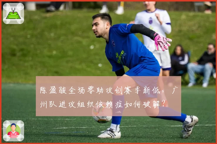 陈盈骏全场零助攻创赛季新低，广州队进攻组织依赖症如何破解？
