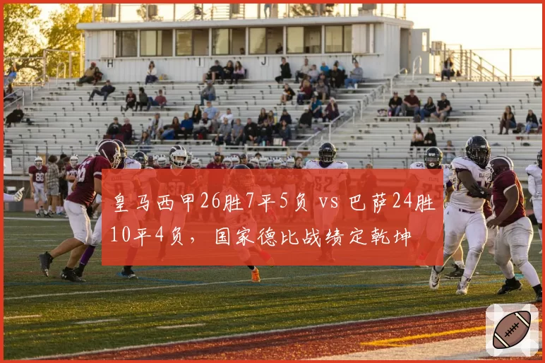 皇马西甲26胜7平5负 vs 巴萨24胜10平4负，国家德比战绩定乾坤