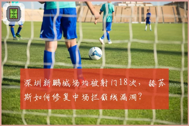 深圳新鹏城场均被射门18次，赫苏斯如何修复中场拦截线漏洞？