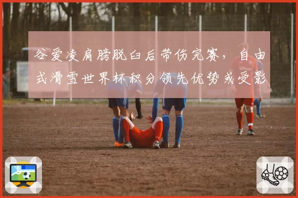 谷爱凌肩膀脱臼后带伤完赛，自由式滑雪世界杯积分领先优势或受影响