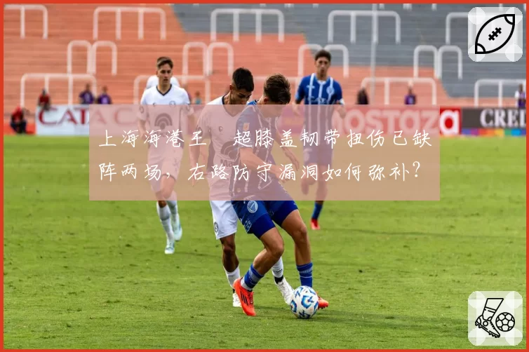 上海海港王燊超膝盖韧带扭伤已缺阵两场，右路防守漏洞如何弥补？
