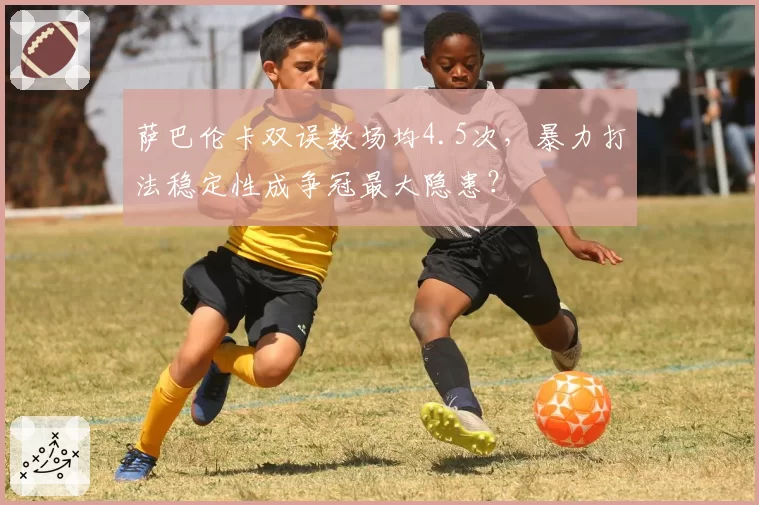 萨巴伦卡双误数场均4.5次，暴力打法稳定性成争冠最大隐患？
