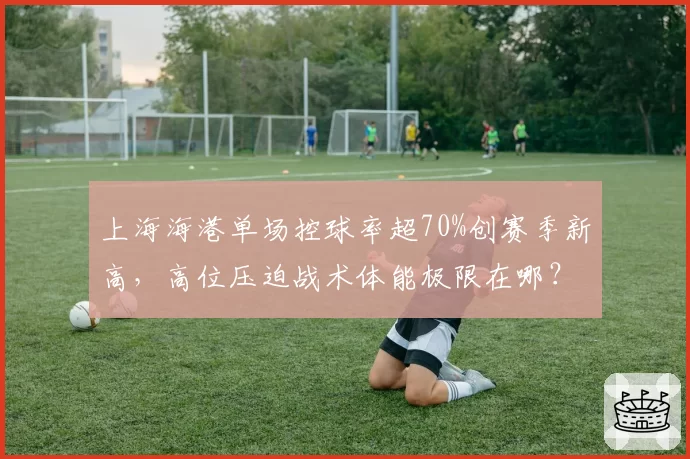 上海海港单场控球率超70%创赛季新高，高位压迫战术体能极限在哪？
