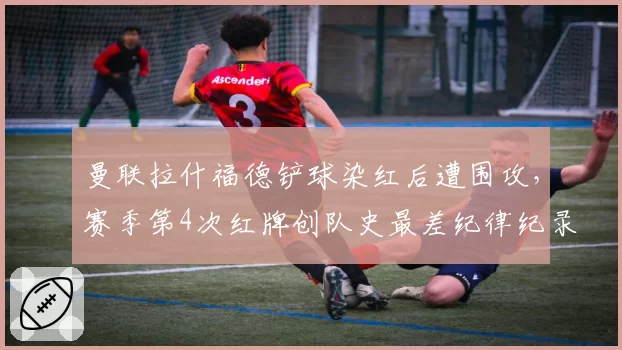 曼联拉什福德铲球染红后遭围攻，赛季第4次红牌创队史最差纪律纪录