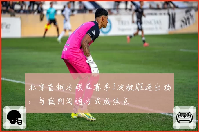 北京首钢方硕单赛季3次被驱逐出场，与裁判沟通方式成焦点