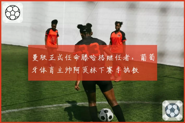 曼联正式任命滕哈格继任者，葡萄牙体育主帅阿莫林下赛季执教