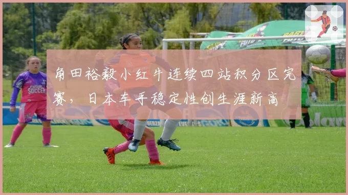 角田裕毅小红牛连续四站积分区完赛，日本车手稳定性创生涯新高